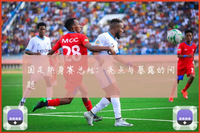 国足热身赛总结：亮点与暴露的问题