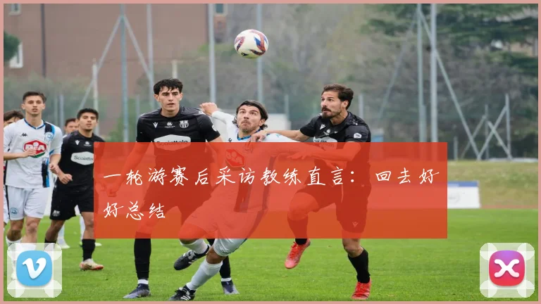 一轮游赛后采访教练直言：回去好好总结