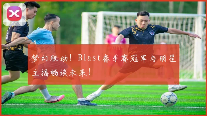 梦幻联动！Blast春季赛冠军与明星主播畅谈未来！