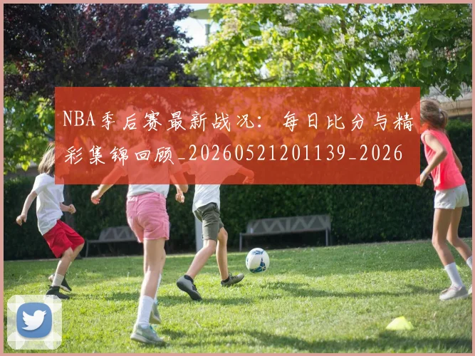 NBA季后赛最新战况:每日比分与精彩集锦回顾_20260521201139_20260606165717