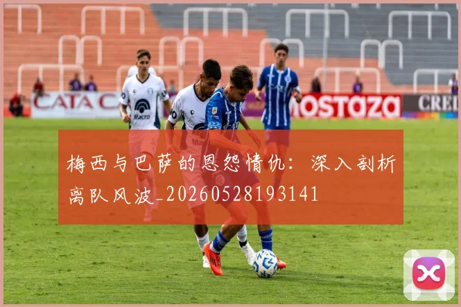梅西与巴萨的恩怨情仇：深入剖析离队风波_20260528193141