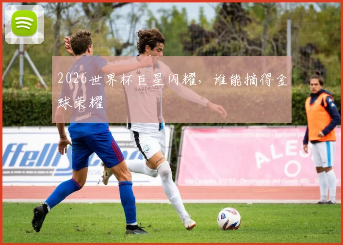 2026世界杯巨星闪耀,谁能摘得金球荣耀