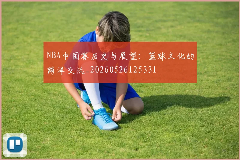 NBA中国赛历史与展望：篮球文化的跨洋交流_20260526125331