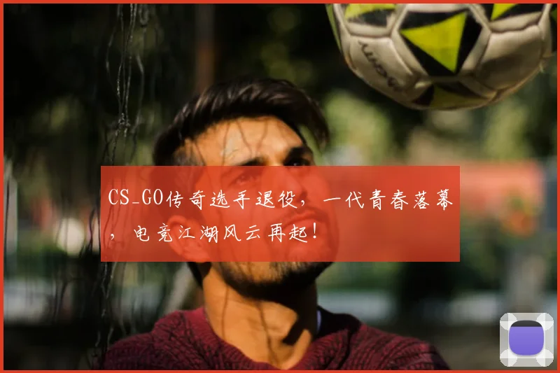 CS_GO传奇选手退役，一代青春落幕，电竞江湖风云再起！