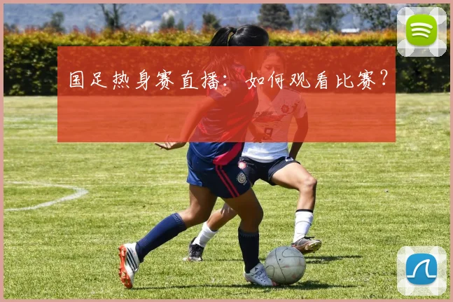 国足热身赛直播：如何观看比赛？