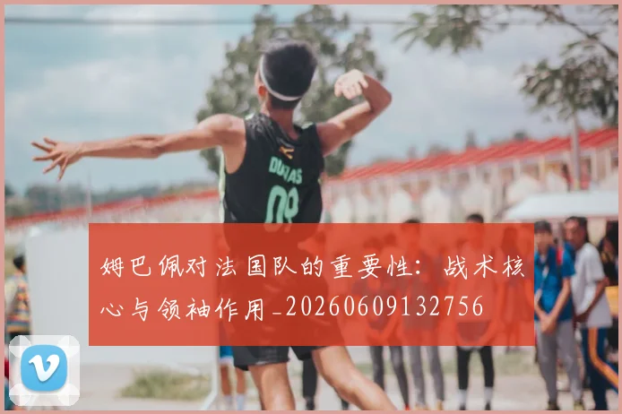 姆巴佩对法国队的重要性:战术核心与领袖作用_20260609132756