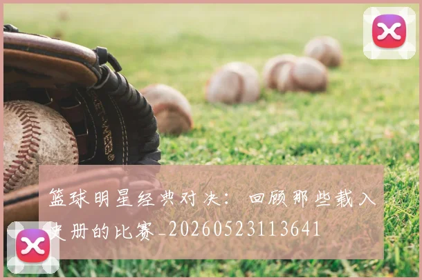 篮球明星经典对决：回顾那些载入史册的比赛_20260523113641