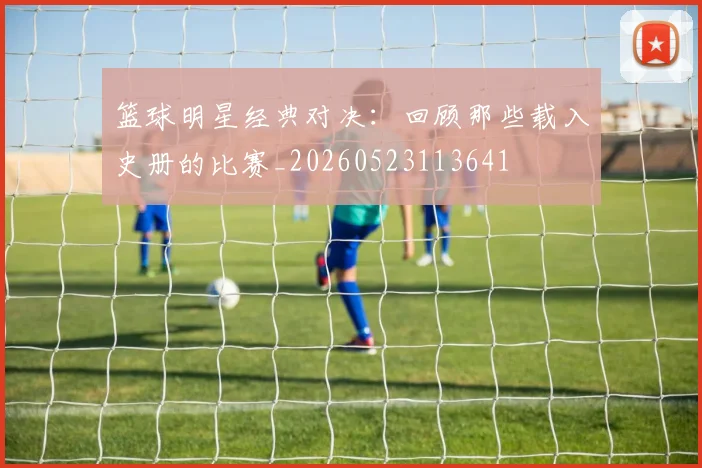 篮球明星经典对决：回顾那些载入史册的比赛_20260523113641
