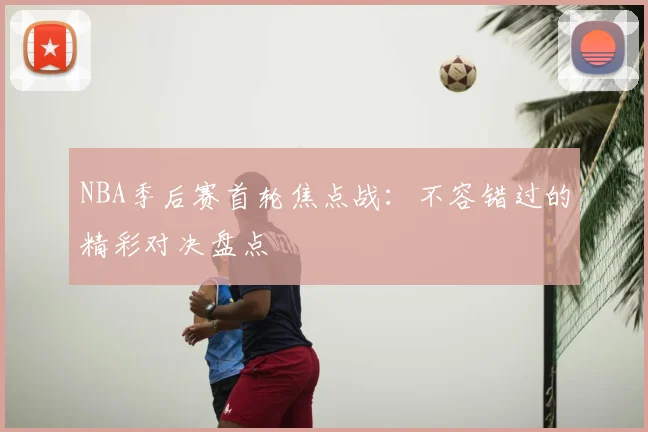 NBA季后赛首轮焦点战:不容错过的精彩对决盘点
