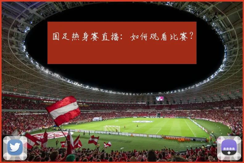 国足热身赛直播：如何观看比赛？