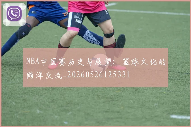 NBA中国赛历史与展望：篮球文化的跨洋交流_20260526125331