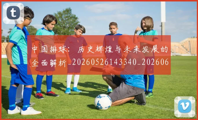 中国排球:历史辉煌与未来发展的全面解析_20260526143340_20260607160636