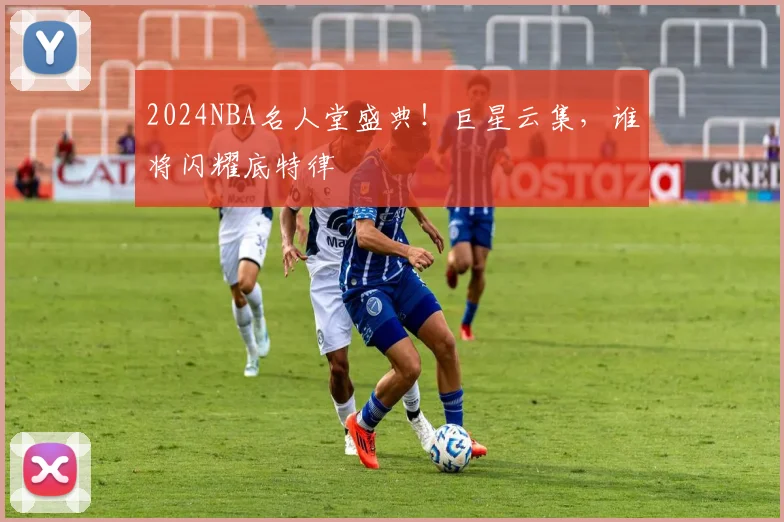 2024NBA名人堂盛典！巨星云集，谁将闪耀底特律